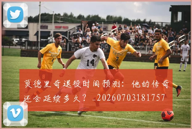 莫德里奇退役时间预测：他的传奇还会延续多久？_20260703181757