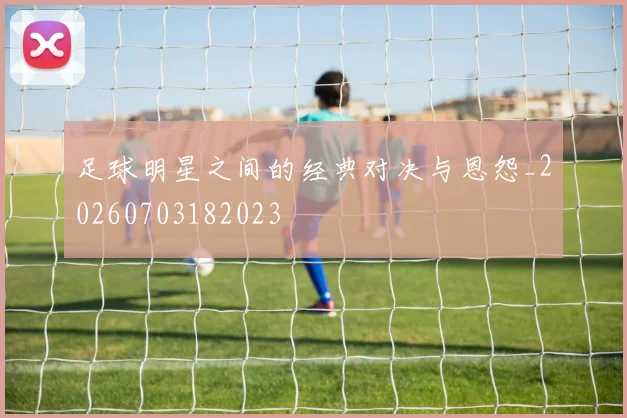 足球明星之间的经典对决与恩怨_20260703182023