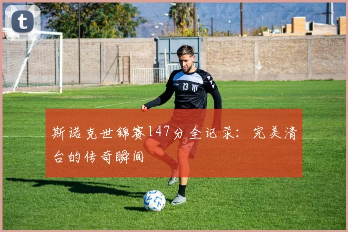 斯诺克世锦赛147分全记录:完美清台的传奇瞬间