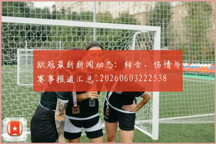 欧冠最新新闻动态：转会、伤情与赛事报道汇总_20260603222538