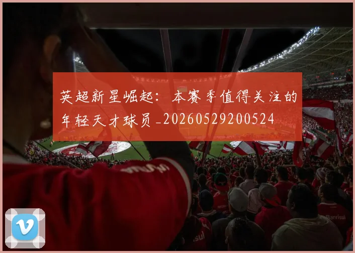 英超新星崛起:本赛季值得关注的年轻天才球员_20260529200524