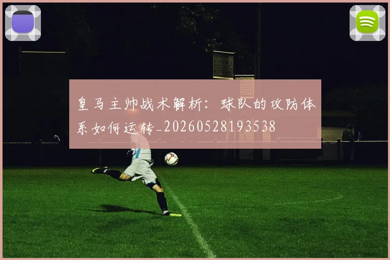 皇马主帅战术解析:球队的攻防体系如何运转_20260528193538
