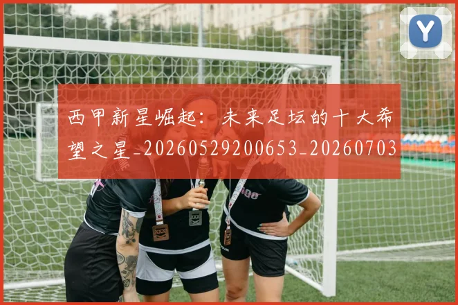 西甲新星崛起：未来足坛的十大希望之星_20260529200653_20260703181856