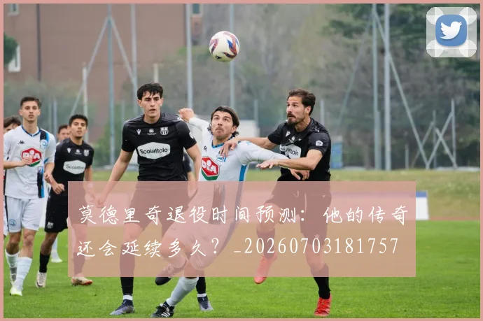 莫德里奇退役时间预测：他的传奇还会延续多久？_20260703181757