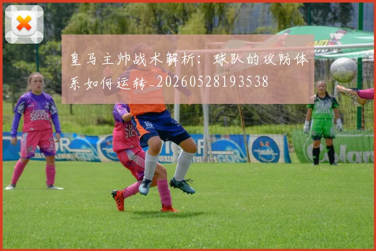 皇马主帅战术解析：球队的攻防体系如何运转_20260528193538