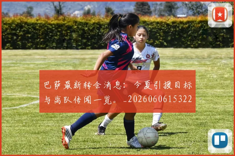 巴萨最新转会消息：今夏引援目标与离队传闻一览。_20260606153221