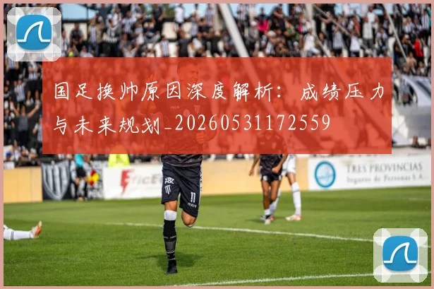 国足换帅原因深度解析:成绩压力与未来规划_20260531172559
