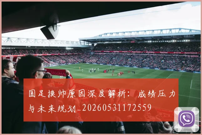 国足换帅原因深度解析：成绩压力与未来规划_20260531172559